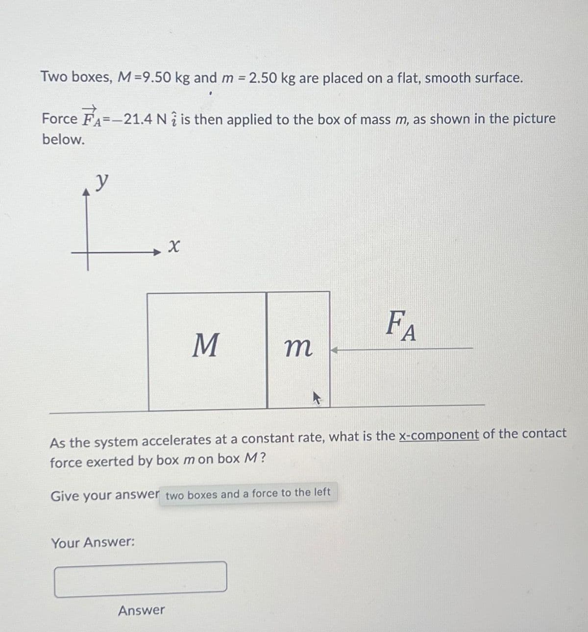 Two boxes, M = 9.50 kg and m = 2.50 kg are placed on a flat, smooth surface.
Force FA=-21.4 N is then applied to the box of mass m, as shown in the picture
below.
y
Your Answer:
X
Answer
M
m
As the system accelerates at a constant rate, what is the x-component of the contact
force exerted by box m on box M?
Give your answer two boxes and a force to the left
FA