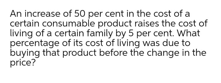 An increase of 50 per cent in the cost of a
certain consumable product raises the cost of
living of a certain family by 5 per cent. What
percentage of its cost of living was due to
buying that product before the change in the
price?
