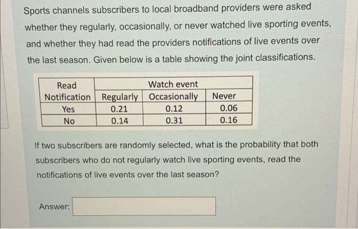 Sports channels subscribers to local broadband providers were asked
whether they regularly, occasionally, or never watched live sporting events,
and whether they had read the providers notifications of live events over
the last season. Given below is a table showing the joint classifications.
Read
Notification
Yes
No
Regularly
0.21
0.14
Answer:
Watch event
Occasionally
0.12
0.31
Never
0.06
0.16
If two subscribers are randomly selected, what is the probability that both
subscribers who do not regularly watch live sporting events, read the
notifications of live events over the last season?