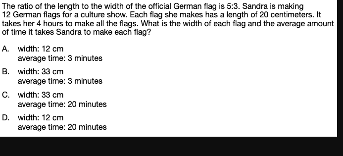 The ratio of the length to the width of the official German flag is 5:3. Sandra is making
12 German flags for a culture show. Each flag she makes has a length of 20 centimeters. It
takes her 4 hours to make all the flags. What is the width of each flag and the average amount
of time it takes Sandra to make each flag?
A. width: 12 cm
average time: 3 minutes
B. width: 33 cm
average time: 3 minutes
C. width: 33 cm
average time: 20 minutes
D. width: 12 cm
average time: 20 minutes
