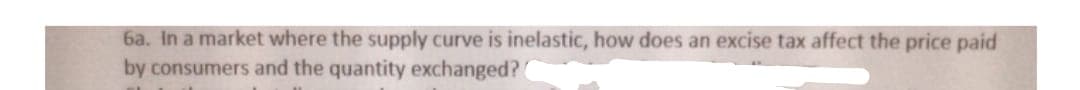 6a. In a market where the supply curve is inelastic, how does an excise tax affect the price paid
by consumers and the quantity exchanged?