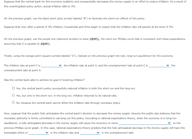 Suppose that the central bank for this economy suddenly and unexpectedly decreases the money supply in an effort to reduce inflation. As a result of
this unanticipated policy action, actual inflation falls to 3%.
On the previous graph, use the black point (plus symbol labeled "B") to illustrate the short-run effects of this policy.
Suppose that now, after a period of 3% inflation, households and firms begin to expect that the inflation rate will persist at the level of 3%.
On the previous graph, use the purple line (diamond symbol) to draw SRPC₂, the short-run Phillips curve that is consistent with these expectations,
assuming that it is parallel to SRPC₂-
Finally, using the orange point (square symbol labeled "C"), indicate on the previous graph the new, long-run equilibrium for this economy.
The inflation rate at point C is
unemployment rate at point A.
the inflation rate at point A, and the unemployment rate at point C is
Was the central bank able to achieve its goal of lowering inflation?
O Yes, the central bank's policy successfully reduced inflation in both the short run and the long run.
O Yes, but only in the short run; in the long run, inflation returned to its natural rate.
O No, because the central bank cannot affect the inflation rate through monetary policy.
the
Now, suppose that the public fully anticipates the central bank's decision to decrease the money supply. Assume the public also believes that the
monetary authority is firmly committed to carrying out this policy. According to rational expectations theory, when the economy is in long-run
equilibrium, a fully anticipated decrease in the money supply will cause the economy to move
previous Phillips curve graph. In this case, rational expectations theory predicts that the fully anticipated decrease in the money supply will have the
immediate effect of
in the inflation rate and
in the unemployment rate.
on the