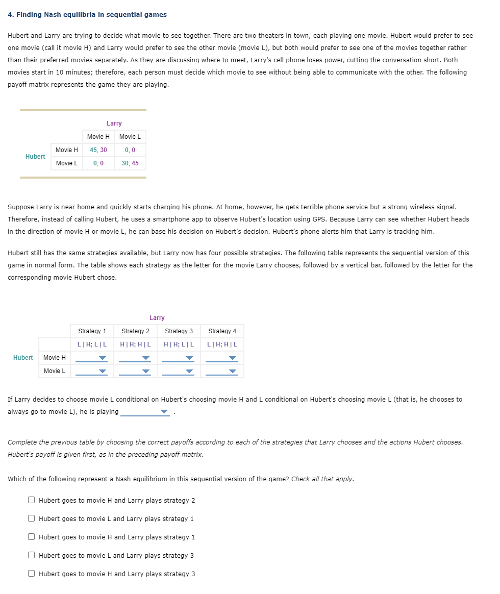 4. Finding Nash equilibria in sequential games
Hubert and Larry are trying to decide what movie to see together. There are two theaters in town, each playing one movie. Hubert would prefer to see
one movie (call it movie H) and Larry would prefer to see the other movie (movie L), but both would prefer to see one of the movies together rather
than their preferred movies separately. As they are discussing where to meet, Larry's cell phone loses power, cutting the conversation short. Both
movies start in 10 minutes; therefore, each person must decide which movie to see without being able to communicate with the other. The following
payoff matrix represents the game they are playing.
Hubert
Movie H
Movie L
Hubert
Larry
Movie H
45, 30
0,0
Suppose Larry is near home and quickly starts charging his phone. At home, however, he gets terrible phone service but a strong wireless signal.
Therefore, instead of calling Hubert, he uses a smartphone app to observe Hubert's location using GPS. Because Larry can see whether Hubert heads
in the direction of movie H or movie L, he can base his decision on Hubert's decision. Hubert's phone alerts him that Larry is tracking him.
Movie H
Movie L
Hubert still has the same strategies available, but Larry now has four possible strategies. The following table represents the sequential version of this
game in normal form. The table shows each strategy as the letter for the movie Larry chooses, followed by a vertical bar, followed by the letter for the
corresponding movie Hubert chose.
Movie L
0,0
30, 45
Strategy 1
LIH; LIL
Larry
Strategy 2
H|H; H|L
Strategy 3
H|H; LIL
Strategy 4
LIH; HIL
If Larry decides to choose movie L conditional on Hubert's choosing movie H and L conditional on Hubert's choosing movie L (that is, he chooses to
always go to movie L), he is playing
Complete the previous table by choosing the correct payoffs according to each of the strategies that Larry chooses and the actions Hubert chooses.
Hubert's payoff is given first, as in the preceding payoff matrix.
Which of the following represent a Nash equilibrium in this sequential version of the game? Check all that apply.
Hubert goes to movie H and Larry plays strategy 2
Hubert goes to movie L and Larry plays strategy 1
Hubert goes to movie H and Larry plays strategy 1
Hubert goes to movie L and Larry plays strategy 3
Hubert goes to movie H and Larry plays strategy 3