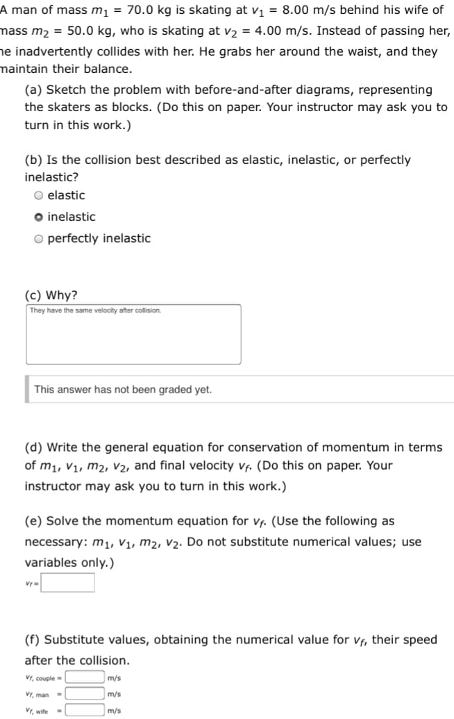 A man of mass m1 = 70.0 kg is skating at V1 = 8.00 m/s behind his wife of
mass m2 = 50.0 kg, who is skating at v2 = 4.00 m/s. Instead of passing her,
he inadvertently collides with her. He grabs her around the waist, and they
maintain their balance.
(a) Sketch the problem with before-and-after diagrams, representing
the skaters as blocks. (Do this on paper. Your instructor may ask you to
turn in this work.)
(b) Is the collision best described as elastic, inelastic, or perfectly
inelastic?
O elastic
O inelastic
O perfectly inelastic
(c) Why?
They have the same velocity after collision.
This answer has not been graded yet.
(d) Write the general equation for conservation of momentum in terms
of m1, V1, m2, V2, and final velocity vf. (Do this on paper. Your
instructor may ask you to turn in this work.)
(e) Solve the momentum equation for vf. (Use the following as
necessary: m1, V1, m2, v2. Do not substitute numerical values; use
variables only.)
Vr=
(f) Substitute values, obtaining the numerical value for vf, their speed
after the collision.
Vr, couple
m/s
Vr, man -
m/s
Vr, wife
m/s
