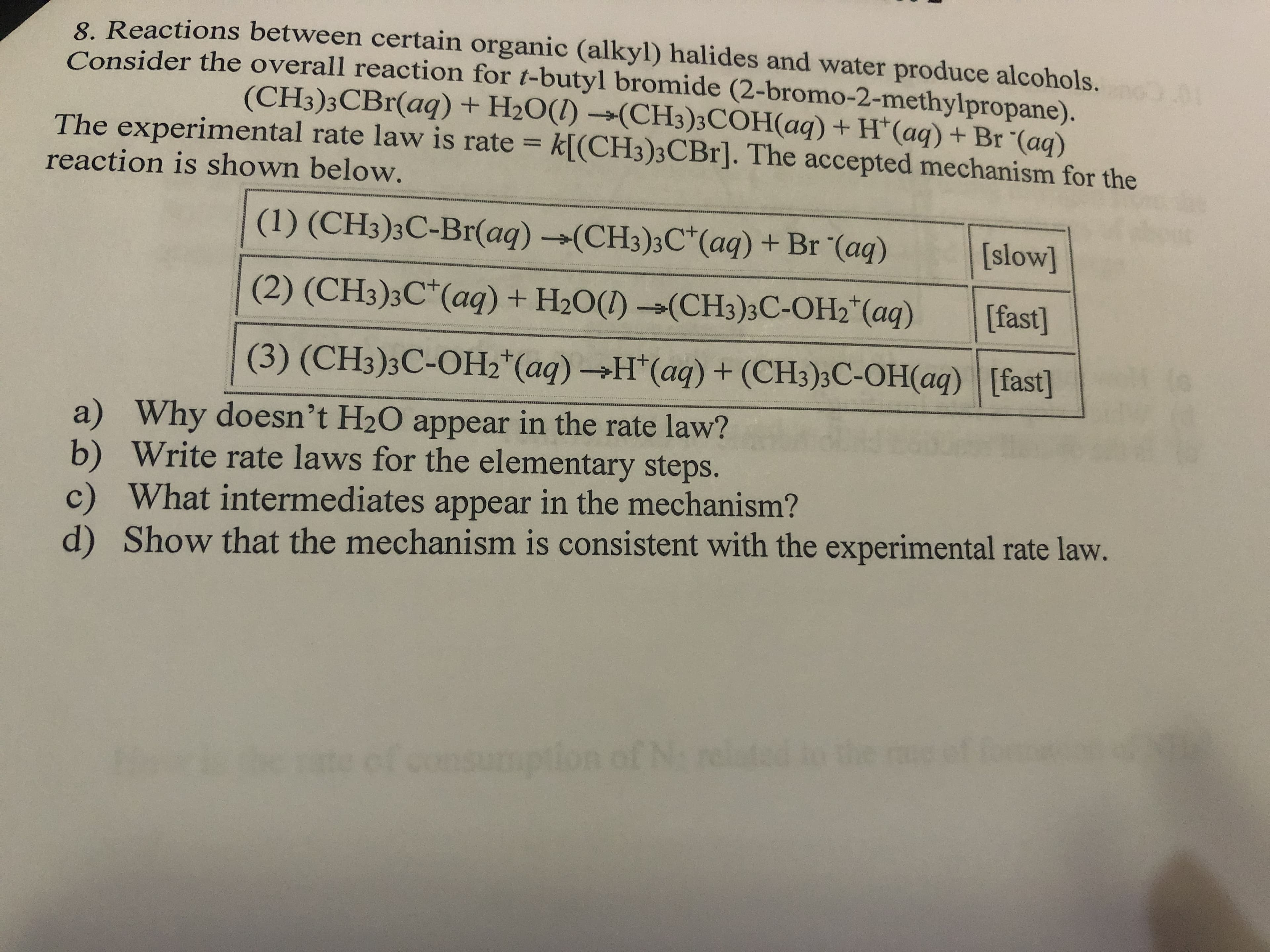 8 Reactions between certain organic (alkyl) halides and water produce alcohols.
Consider the overall reaction for t-butyl bromide (2-bromo-2-methylpropane).
(CH3)3CBr(aq) + H2O(1) →(CH3)3COH(aq) + H*(aq) + Br "(ag)
k[(CH3)3CB1]. The accepted mechanism for the
The experimental rate law is rate =
%3D
reaction is shown below.
(1) (CH3)3C-Br(aq) →(CH3)3C*(aq) + Br "(aq)
[slow]
(2) (CH3)3C*(aq) + H2O(1) →(CH3)3C-OH2*(aq)
[fast]
(3) (CH3)3C-OH2*(aq) →H*(aq) + (CH3)3C-OH(aq) [fast]
a) Why doesn't H2O appear in the rate law?
b) Write rate laws for the elementary steps.
c) What intermediates appear in the mechanism?
d) Show that the mechanism is consistent with the experimental rate law.
ed to the
of consumption of N
