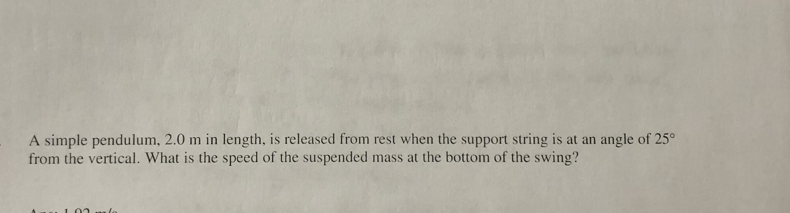 A simple pendulum, 2.0 m in length, is released from rest when the support string is at an angle of 25°
from the vertical. What is the speed of the suspended mass at the bottom of the swing?
