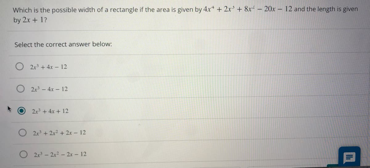 Which is the possible width of a rectangle if the area is given by 4x“ + 2x' + 8x² – 20x – 12 and the length is given
by 2x + 1?
Select the correct answer below:
2x3 + 4x – 12
2x3 – 4x – 12
2x3 + 4x + 12
2x3 + 2x² + 2x – 12
2x3 - 2x2 - 2x - 12
