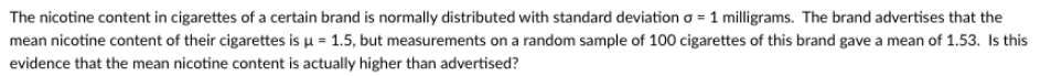 The nicotine content in cigarettes of a certain brand is normally distributed with standard deviation o = 1 milligrams. The brand advertises that the
mean nicotine content of their cigarettes is u = 1.5, but measurements on a random sample of 100 cigarettes of this brand gave a mean of 1.53. Is this
evidence that the mean nicotine content is actually higher than advertised?
