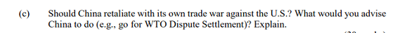 Should China retaliate with its own trade war against the U.S.? What would you advise
China to do (e.g., go for WTO Dispute Settlement)? Explain.
