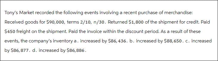 Tony's Market recorded the following events involving a recent purchase of merchandise:
Received goods for $90,000, terms 2/10, n/30. Returned $1,800 of the shipment for credit. Paid
$450 freight on the shipment. Paid the invoice within the discount period. As a result of these
events, the company's inventory a. increased by $86, 436. b. increased by $88,650. c. increased
by $86,877. d. increased by $86,886.