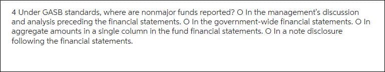 4 Under GASB standards, where are nonmajor funds reported? O In the management's discussion
and analysis preceding the financial statements. O In the government-wide financial statements. O In
aggregate amounts in a single column in the fund financial statements. O In a note disclosure
following the financial statements.