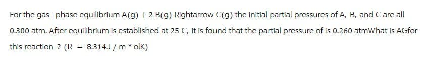 For the gas-phase equilibrium A(g) +2 B(g) Rightarrow C(g) the initial partial pressures of A, B, and C are all
0.300 atm. After equilibrium is established at 25 C, it is found that the partial pressure of is 0.260 atmWhat is AGfor
this reaction? (R = 8.314J/molk)