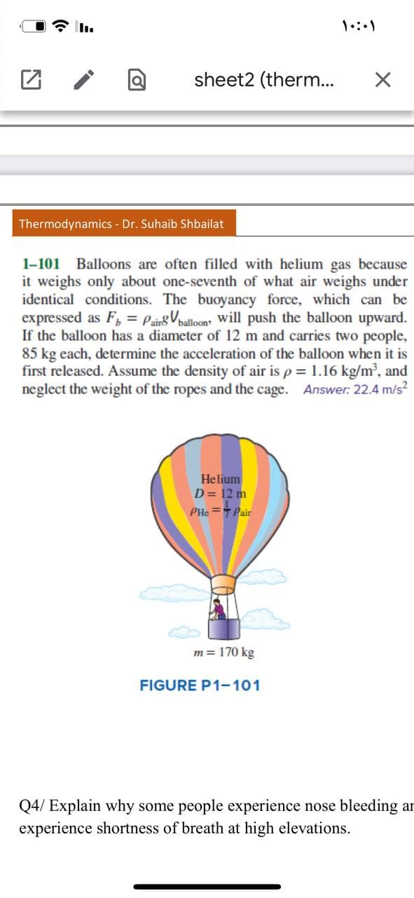 全。
sheet2 (therm...
Thermodynamics - Dr. Suhaib Shbailat
1-101 Balloons are often filled with helium gas because
it weighs only about one-seventh of what air weighs under
identical conditions. The buoyancy force, which can be
expressed as F, = PainsVoalloon will push the balloon upward.
If the balloon has a diameter of 12 m and carries two people,
85 kg each, determine the acceleration of the balloon when it is
first released. Assume the density of air is p = 1.16 kg/m', and
neglect the weight of the ropes and the cage. Answer: 22.4 m/s?
Helium
D = 12 m
PHe =Pair
m = 170 kg
FIGURE P1-101
Q4/ Explain why some people experience nose bleeding ar
experience shortness of breath at high elevations.
