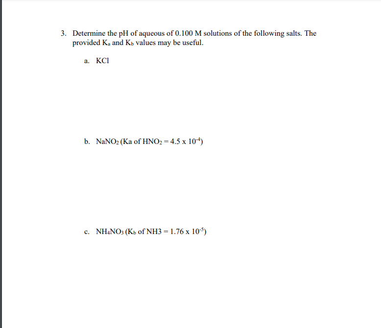 3. Determine the pH of aqueous of 0.100 M solutions of the following salts. The
provided K₂ and Kb values may be useful.
a. KCI
b. NaNO₂ (Ka of HNO₂ = 4.5 x 10-4)
c. NH4NO3 (Kb of NH3 = 1.76 x 105)