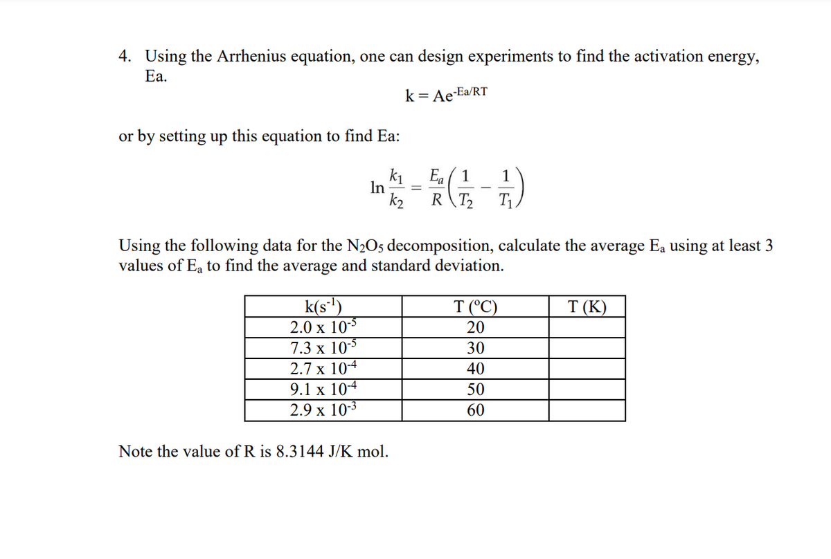 4. Using the Arrhenius equation, one can design experiments to find the activation energy,
Ea.
k = Ae-Ea/RT
or by setting up this equation to find Ea:
K₁
Ea
La
In
(1-7)
k₂
RT₂
Using the following data for the N₂O5 decomposition, calculate the average Ea using at least 3
values of Ea to find the average and standard deviation.
k(s-¹)
T (°C)
T (K)
2.0 x 10-5
20
7.3 x 10-5
30
2.7 x 10-4
40
9.1 x 10-4
50
2.9 x 10-3
60
Note the value of R is 8.3144 J/K mol.