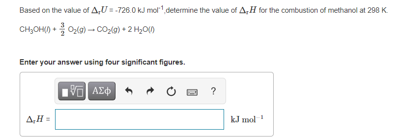 Based on the value of A,U = -726.0 kJ mol1,determine the value of A,H for the combustion of methanol at 298 K.
CH3OH() + 02(9) → CO2(g) + 2 H20(1)
Enter your answer using four significant figures.
ΑΣφ
?
ΔΗ-
kJ mol 1
