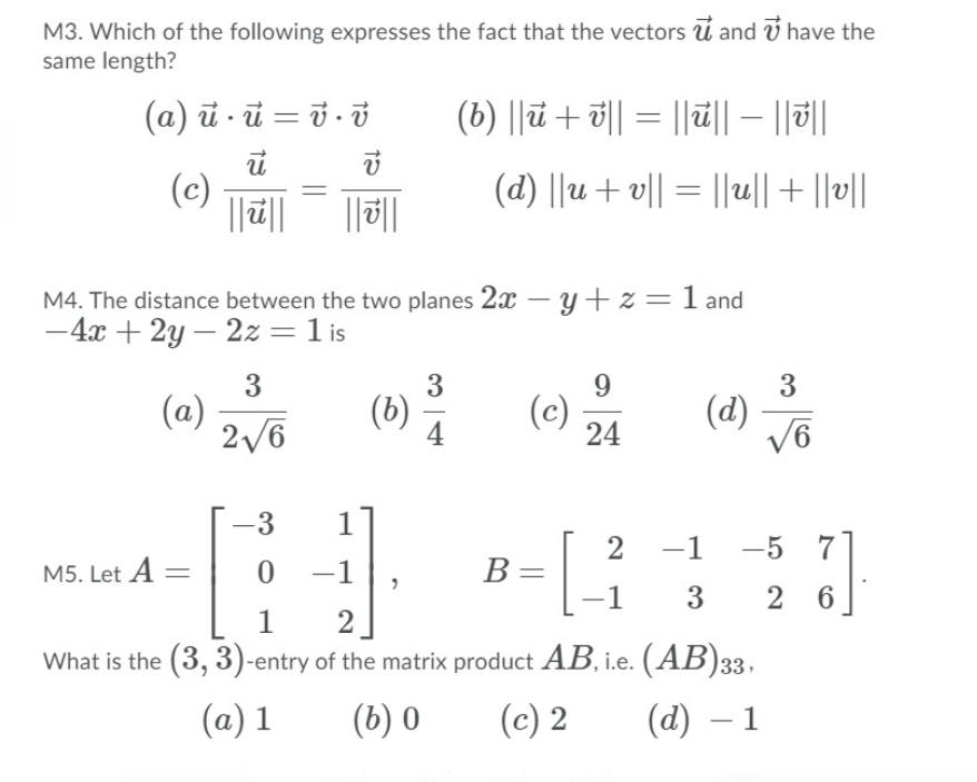 M3. Which of the following expresses the fact that the vectors ú and ý have the
same length?
(a) ū - ū = ở - ở
(b) ||a + 해 = ||삐| - ||히
(c)
(d) ||u + v|| = ||u||+ ||v||
||2||
||||
M4. The distance between the two planes 2x – y+ z = 1 and
-4x + 2y – 2z=1 is
-
3
(a)
2/6
9.
3
(d)
V6
(b)
(c)
24
-3
1
-1
-5
M5. Let A
0 -1
B=
1
3
2 6
2
What is the (3, 3)-entry of the matrix product AB, i.e. (AB)33,
(a) 1
(b) 0
(c) 2
(а) — 1
2]
