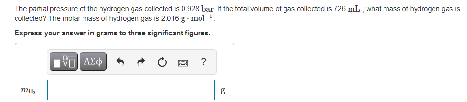 The partial pressure of the hydrogen gas collected is 0.928 bar. If the total volume of gas collected is 726 mL , what mass of hydrogen gas is
collected? The molar mass of hydrogen gas is 2.016 g · mol
Express your answer in grams to three significant figures.
Πνα ΑΣφ
MH2
g
