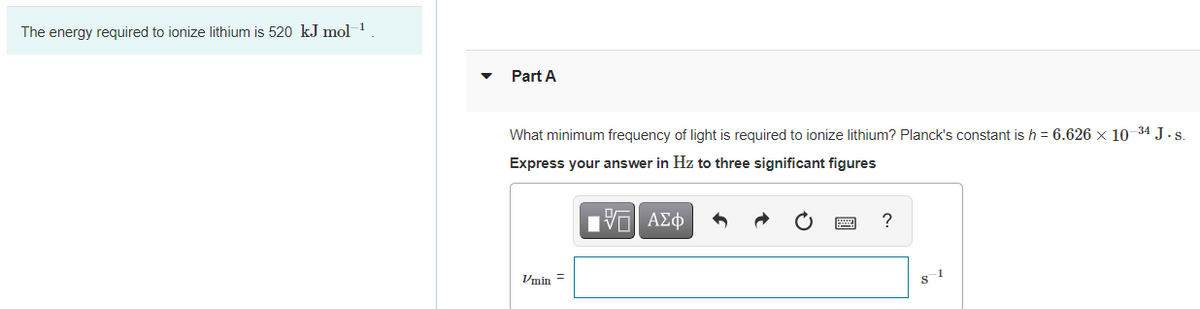 The energy required to ionize lithium is 520 kJ mol 1
Part A
What minimum frequency of light is required to ionize lithium? Planck's constant is h = 6.626 x 10-34 J.s.
Express your answer in Hz to three significant figures
?
Vmin =
