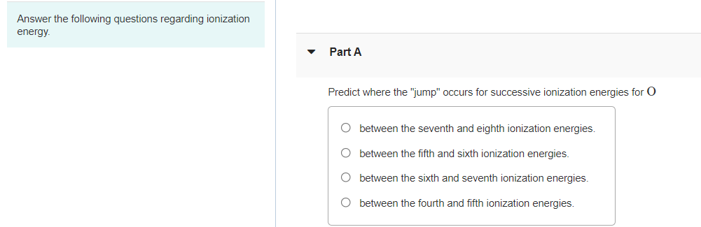 Answer the following questions regarding ionization
energy.
Part A
Predict where the "jump" occurs for successive ionization energies for O
O between the seventh and eighth ionization energies.
O between the fifth and sixth ionization energies.
O between the sixth and seventh ionization energies.
O between the fourth and fifth ionization energies.
