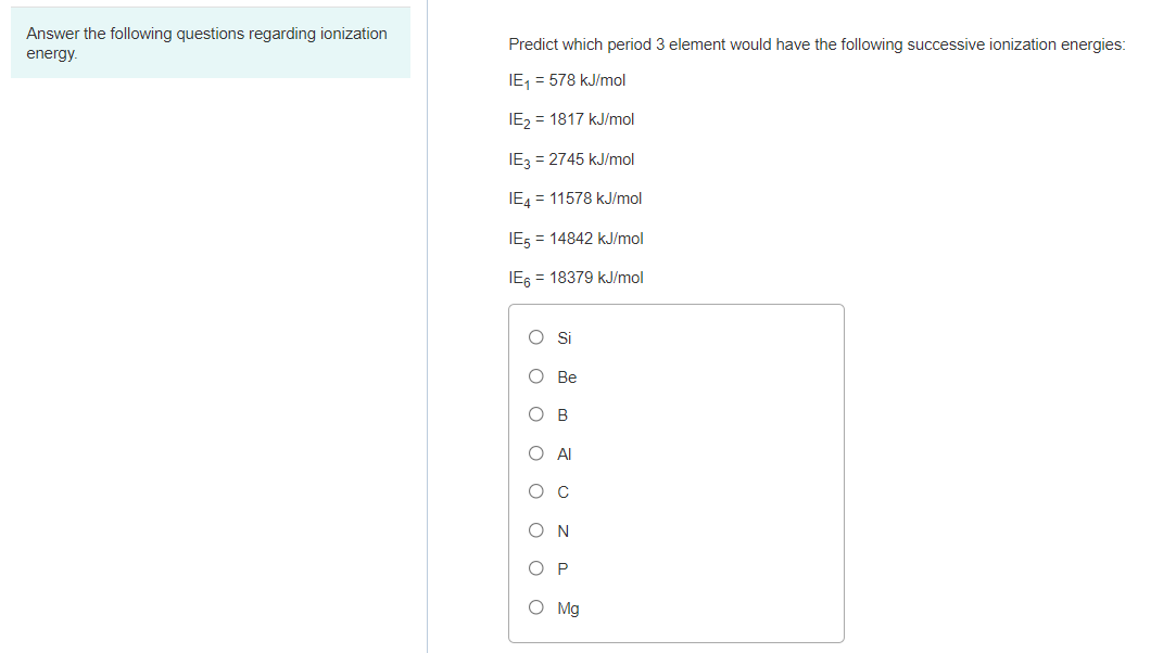 Answer the following questions regarding ionization
Predict which period 3 element would have the following successive ionization energies:
energy.
IE, = 578 kJ/mol
IE, = 1817 kJ/mol
IE3 = 2745 kJ/mol
IE4 = 11578 kJ/mol
IE5 = 14842 kJ/mol
IE6 = 18379 kJ/mol
О Ве
O B
O Al
ос
ON
O P
O Mg
