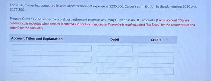 For 2020, Culver Inc. computed its annual postretirement expense as $235,300. Culver's contribution to the plan during 2020 was
$177,500.
Prepare Culver's 2020 entry to record postretirement expense, assuming Culver has no OCI amounts. (Credit account titles are
automatically indented when amount is entered. Do not indent manually. If no entry is required, select "No Entry" for the account titles and
enter o for the amounts)
Account Titles and Explanation
Debit
Credit