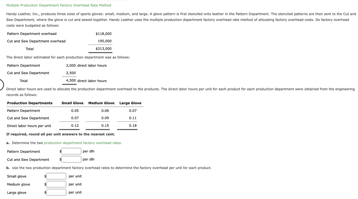 Multiple Production Department Factory Overhead Rate Method
Handy Leather, Inc., produces three sizes of sports gloves: small, medium, and large. A glove pattern is first stenciled onto leather in the Pattern Department. The stenciled patterns are then sent to the Cut and
Sew Department, where the glove is cut and sewed together. Handy Leather uses the multiple production department factory overhead rate method of allocating factory overhead costs. Its factory overhead
costs were budgeted as follows:
Pattern Department overhead
Cut and Sew Department overhead
Total
The direct labor estimated for each production department was as follows:
Pattern Department
2,000 direct labor hours
Cut and Sew Department
2,500
Total
4,500 direct labor hours
Direct labor hours are used to allocate the production department overhead to the products. The direct labor hours per unit for each product for each production department were obtained from the engineering
records as follows:
Production Departments
Pattern Department
Cut and Sew Department
Direct labor hours per unit
If required, round all per unit answers to the nearest cent.
a. Determine the two production department factory overhead rates.
Pattern Department
per dlh
Cut and Sew Department
per dlh
b. Use the two production department factory overhead rates to determine the factory overhead per unit for each product.
Small glove
per unit
Medium glove
Large glove
$
$
Small Glove Medium Glove
$
$118,000
195,000
$313,000
0.05
0.07
0.12
per unit
per unit
0.06
0.09
0.15
Large Glove
0.07
0.11
0.18
