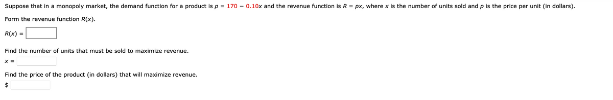 Suppose that in a monopoly market, the demand function for a product is p = 170 - 0.10x and the revenue function is R = px, where x is the number of units sold and p is the price per unit (in dollars).
Form the revenue function R(x).
R(x) =
Find the number of units that must be sold to maximize revenue.
X =
Find the price of the product (in dollars) that will maximize revenue.
$