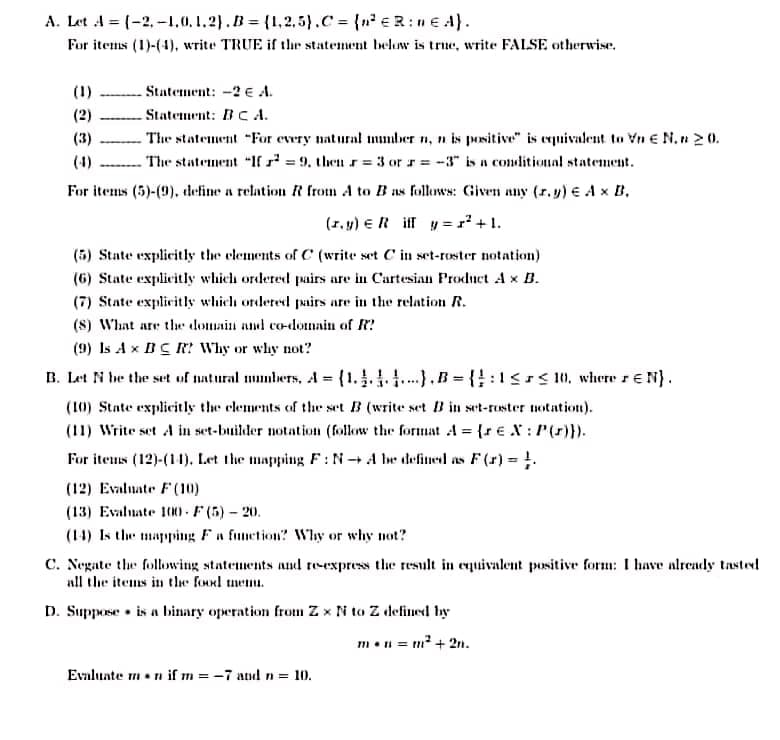 A. Let A = (-2,-1,0,1.2).B {1,2.5).C {n eR: E A).
For items (1)-(4), write TRUE if thr statement beluw is true, write FALSE otherwise.
(1)
Statement: -2 E A.
(2)
Statement: BC A.
The statement "For every natural mumber n, n is positive" is equivalent to Vn e N. 2 0.
The statement "If = 9, then r= 3 or r = -3" is a conditional statement.
For items (5)-(9). define a relation R from A to B as follws: Given any (r.y) € A x B,
(3)
(4)
(1, 4) E R ilf y = r +1.
(5) State explicitly the clements of C (write set C in set-roster notation)
(6) State explicitly which ordered pairs are in Cartesian Product A x B.
(7) State explicitly which ordered airs are in the relation R.
(8) What are tlhe domain and co-domain of R?
(9) Is Ax BC R? Why or why not?
B. Let N he the set uf natural mmbers, A = (1..1.1).B={:1srs 0, where r E N}.
(10) State explicitly the elements of the set B (write set B in set-ruster uotation).
(11) Write set A in set-builder notation (follow the format A = {r €X : P(r)}).
For iteus (12)-(11). Let the mapping F:N+ A be defined as F (r) = !.
%3D
(12) Evaluate F (10)
(13) Evaluate 10)- F (5) - 20.
(14) Is the mapping Fa function? Why or why not?
C. Negate the following statements and re-express the result in equivalent positive form: I have already tastevl
all the items in the food tmemu.
D. Suppose • is a binary operation from Z x N to Z defined by
m•i = m² + 2n.
Evaluate mn if m =-7 and n = 10.
