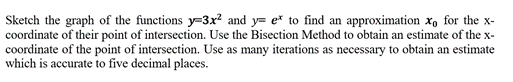 Sketch the graph of the functions y=3x² and y= e* to find an approximation x, for the x-
coordinate of their point of intersection. Use the Bisection Method to obtain an estimate of the x-
coordinate of the point of intersection. Use as many iterations as necessary to obtain an estimate
which is accurate to five decimal places.
