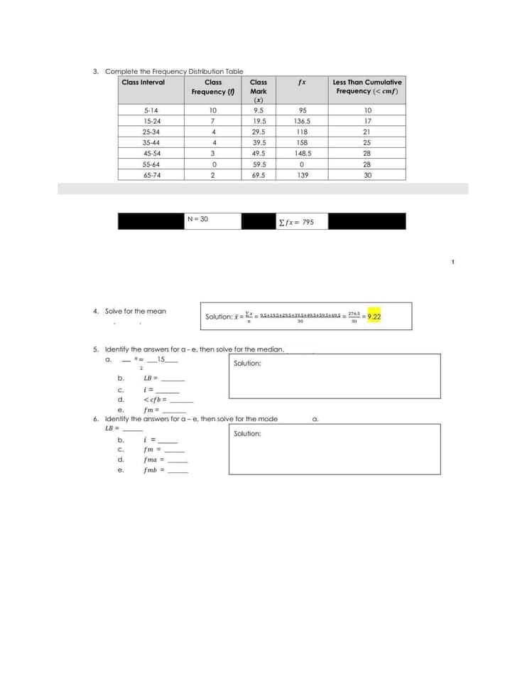 3. Complete the Frequency Distribution Table
Class Interval
Class
Class
Less Than Cumulative
Frequency ()
Mark
Frequency (< cmf)
(x)
5-14
10
9.5
95
10
15-24
7
19.5
136.5
17
25-34
4
29.5
118
21
35-44
4
39.5
158
25
45-54
3
49.5
148.5
28
55-64
59.5
28
65-74
69.5
139
30
N= 30
Σx. 795
4.
olve for the mean
Solution: =.
2765
=9.22
30
30
5. Identify the answers for a-e, then solve for the median.
a.
-=
15
Solution:
b.
LB =
C.
i=
<efb=
fm =
d.
e.
6. Identify the answers for a- e, then solve for the mode
LB =
Solution:
b.
C.
fm
d.
fma =
e.
fmb =
