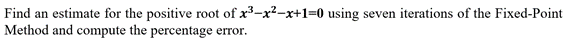 Find an estimate for the positive root of x3-x²-x+1=0 using seven iterations of the Fixed-Point
Method and compute the percentage error
rror.
