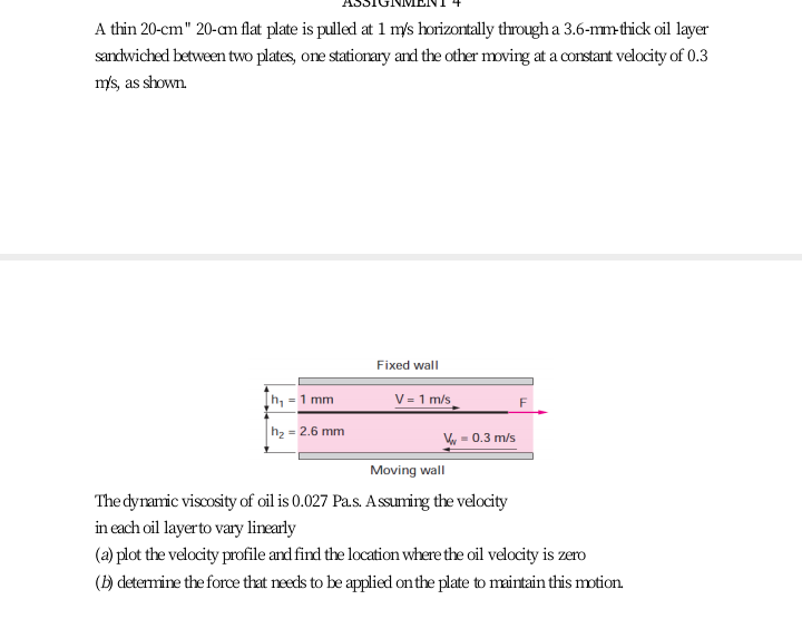 A thin 20-cm" 20-am flat plate is pulled at 1 m/s horizontally through a 3.6-mm-thick oil layer
sandwiched between two plates, one stationary and the other moving at a corstant velocity of 0.3
m's, as shown.
Fixed wall
h, =1 mm
V = 1 m/s
F
h2 = 2.6 mm
= 0.3 m/s
Moving wall
The dyramic viscosity of oil is 0.027 Pa.s. Assuming the velocity
in each oil layerto vary linearly
(a) plot the velocity profile and find the location where the oil velocity is zero
(H) determine the force that needs to be applied on the plate to maintain this motion.
