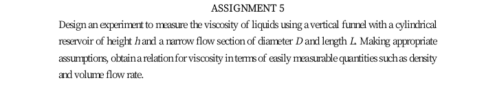 ASSIGNMENT 5
Design an experiment to measure the viscosity of liquids using a vertical funnel with a cylindrical
reservoir of height hand a narrow flow section of diameter D and length L. Making appropriate
assumptions, obtainarelation for viscosity interms of easily measurable quantities suchas density
and volume flow rate.
