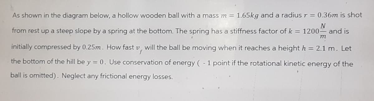 As shown in the diagram below, a hollow wooden ball with a mass m = 1.65kg and a radius r = 0.36m is shot
N
from rest up a steep slope by a spring at the bottom. The spring has a stiffness factor of k = 1200- and is
m
initially compressed by 0.25m. How fast v, will the ball be moving when it reaches a height h = 2.1 m. Let
f
the bottom of the hill be y = 0. Use conservation of energy ( - 1 point if the rotational kinetic energy of the
ball is omitted). Neglect any frictional energy losses.