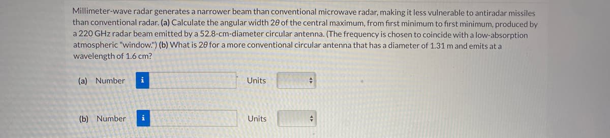 Millimeter-wave radar generates a narrower beam than conventional microwave radar, making it less vulnerable to antiradar missiles
than conventional radar. (a) Calculate the angular width 20 of the central maximum, from fırst minimum to first minimum, produced by
a 220 GHz radar beam emitted by a 52.8-cm-diameter circular antenna. (The frequency is chosen to coincide with a low-absorption
atmospheric "window.") (b) What is 20 for a more conventional circular antenna that has a diameter of 1.31 m and emits at a
wavelength of 1.6 cm?
(a) Number
i
Units
(b) Number
i
Units
