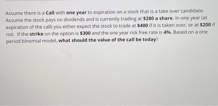 Assume there is a Call with one year to expiration on a stock that is a take over candidate.
Assume the stock pays no dividends and is currently trading at $280 a share. In one year (at
expiration of the call) you either expect the stock to trade at $400 if it is taken over, or at $200 if
not. If the strike on the option is $300 and the one year risk free rate is 4%. Based on a one
period binomial model, what should the value of the call be today?