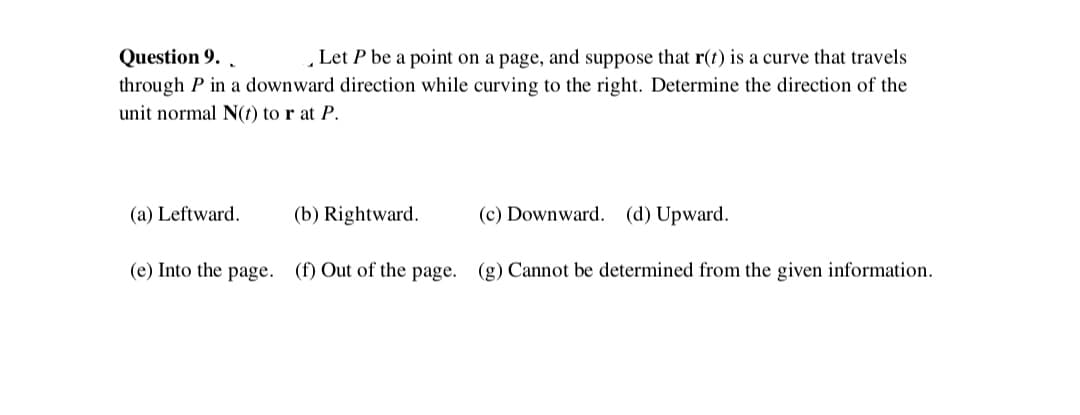 Question 9. .
„Let P be a point on a page, and suppose that r(t) is a curve that travels
through P in a downward direction while curving to the right. Determine the direction of the
unit normal N(t) to r at P.
(a) Leftward.
(b) Rightward.
(c) Downward. (d) Upward.
(e) Into the page. (f) Out of the page. (g) Cannot be determined from the given information.
