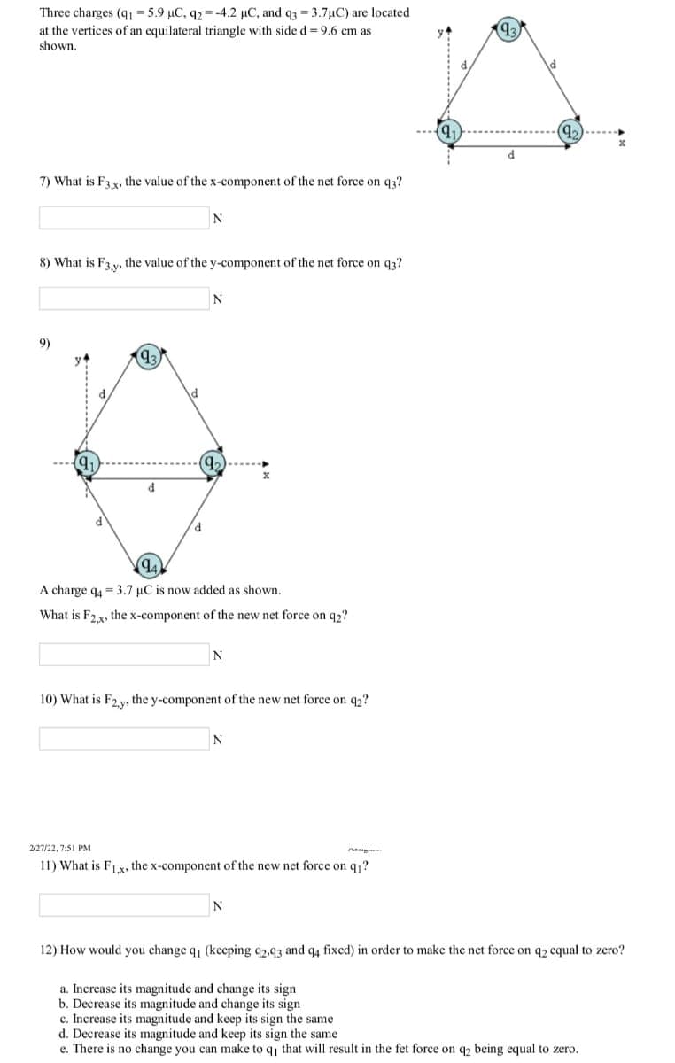 Three charges (q1 = 5.9 µC, q2 =-4.2 µC, and q3 = 3.7µC) are located
at the vertices of an equilateral triangle with side d= 9.6 cm as
93
shown
9)
7) What is F3 x, the value of the x-component of the net force on q3?
N
8) What is F3 v, the value of the y-component of the net force on q3?
N
9)
A charge q4 = 3.7 µC is now added as shown.
What is F2x, the x-component of the new net force on q2?
N
10) What is F, v, the y-component of the new net force on q,?
N
2/27/22, 7:51 PM
11) What is F1 x, the x-component of the new net force on q ?
N
12) How would you change q (keeping q2.93 and q4 fixed) in order to make the net force on q2 equal to zero?
a. Increase its magnitude and change its sign
b. Decrease its magnitude and change its sign
c. Increase its magnitude and keep its sign the same
d. Decrease its magnitude and keep its sign the same
e. There is no change you can make to q that will result in the fet force on q2 being equal to zero.
