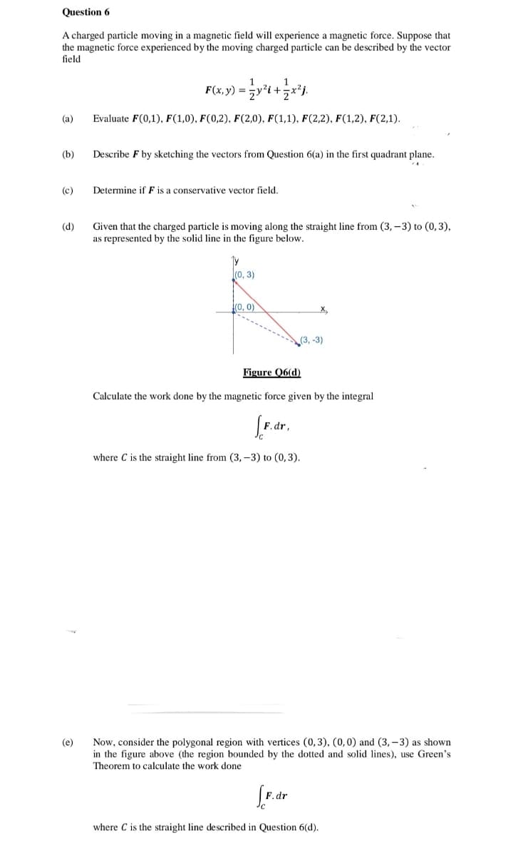 Question 6
A charged particle moving in a magnetic field will experience a magnetic force. Suppose that
the magnetic force experienced by the moving charged particle can be described by the vector
field
F(x, y) =
(a)
Evaluate F(0,1), F(1,0), F(0,2), F(2,0), F(1,1), F(2,2), F(1,2), F(2,1).
(b)
Describe F by sketching the vectors from Question 6(a) in the first quadrant plane.
(c)
Determine if F is a conservative vector field.
Given that the charged particle is moving along the straight line from (3, – 3) to (0,3),
as represented by the solid line in the figure below.
(d)
(0, 3)
(0, 0)
X,
(3, -3)
Figure Q6(d)
Calculate the work done by the magnetic force given by the integral
F.dr,
where C is the straight line from (3,-3) to (0,3).
Now, consider the polygonal region with vertices (0, 3), (0,0) and (3, – 3) as shown
in the figure above (the region bounded by the dotted and solid lines), use Green's
Theorem to calculate the work done
(e)
.dr
where C is the straight line described in Question 6(d).
