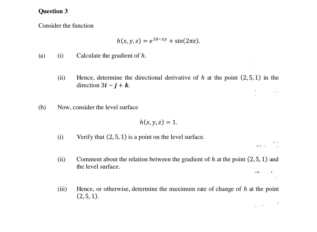 Question 3
Consider the function
h(x,y,z) = e10-xy + sin(2nz).
(a)
(i)
Calculate the gradient of h.
Hence, determine the directional derivative of h at the point (2,5, 1) in the
direction 3i – j+k.
(ii)
(b)
Now, consider the level surface
h(x, y,z) = 1.
(i)
Verify that (2,5, 1) is a point on the level surface.
(ii)
Comment about the relation between the gradient of h at the point (2,5, 1) and
the level surface.
(iii)
Hence, or otherwise, determine the maximum rate of change of h at the point
(2,5, 1).
