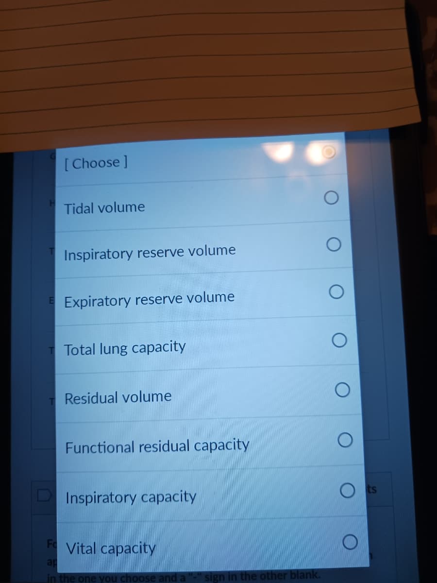 [Choose ]
Tidal volume
Inspiratory reserve volume
E Expiratory reserve volume
T Total lung capacity
T Residual volume
Functional residual capacity
Inspiratory capacity
F Vital capacity
ap
in the one you choose and a
sign in the other blank.