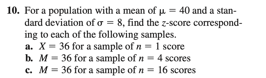 10. For a population with a mean of u = 40 and a stan-
dard deviation of o = 8, find the z-score correspond-
ing to each of the following samples.
a. X = 36 for a sample of n =
b. M = 36 for a sample of n = 4 scores
c. M = 36 for a sample of n
= 1 score
= 16 scores
