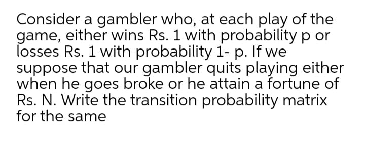 Consider a gambler who, at each play of the
game, either wins Rs. 1 with probability p or
losses Rs. 1 with probability 1- p. If we
suppose that our gambler quits playing either
when he goes broke or he attain a fortune of
Rs. N. Write the transition probability matrix
for the same
