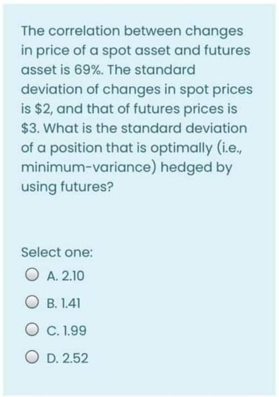 The correlation between changes
in price of a spot asset and futures
asset is 69%. The standard
deviation of changes in spot prices
is $2, and that of futures prices is
$3. What is the standard deviation
of a position that is optimally (i.e.,
minimum-variance) hedged by
using futures?
Select one:
O A. 2.10
O B. 1.41
C. 1.99
O D. 2.52
