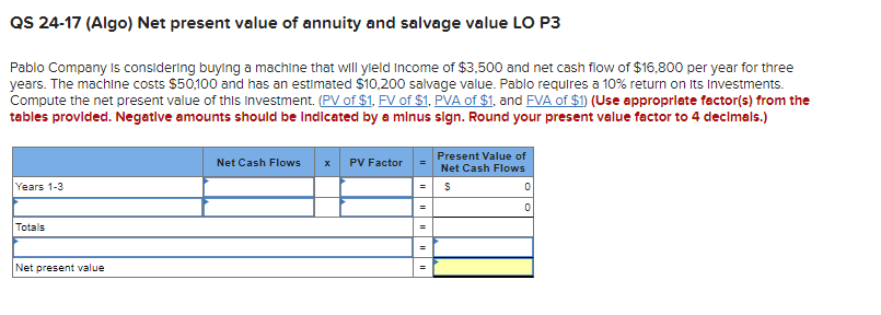 QS 24-17 (Algo) Net present value of annuity and salvage value LO P3
Pablo Company is considering buying a machine that will yield Income of $3,500 and net cash flow of $16,800 per year for three
years. The machine costs $50,100 and has an estimated $10,200 salvage value. Pablo requires a 10% return on Its Investments.
Compute the net present value of this Investment. (PV of $1. FV of $1, PVA of $1, and FVA of $1) (Use appropriate factor(s) from the
tables provided. Negative amounts should be indicated by a minus sign. Round your present value factor to 4 decimals.)
Years 1-3
Totals
Net present value
Net Cash Flows x PV Factor
=
Present Value of
Net Cash Flows
$
0
0