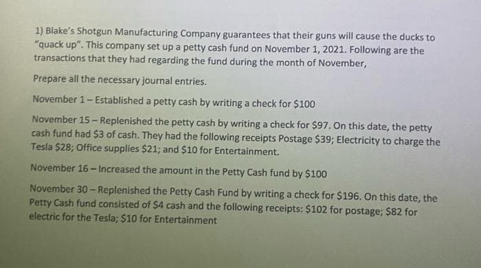 1) Blake's Shotgun Manufacturing Company guarantees that their guns will cause the ducks to
"quack up". This company set up a petty cash fund on November 1, 2021. Following are the
transactions that they had regarding the fund during the month of November,
Prepare all the necessary journal entries.
November 1-Established a petty cash by writing a check for $100
November 15- Replenished the petty cash by writing a check for $97. On this date, the petty
cash fund had $3 of cash. They had the following receipts Postage $39; Electricity to charge the
Tesla $28; Office supplies $21; and $10 for Entertainment.
November 16-Increased the amount in the Petty Cash fund by $100
November 30-Replenished the Petty Cash Fund by writing a check for $196. On this date, the
Petty Cash fund consisted of $4 cash and the following receipts: $102 for postage; $82 for
electric for the Tesla; $10 for Entertainment