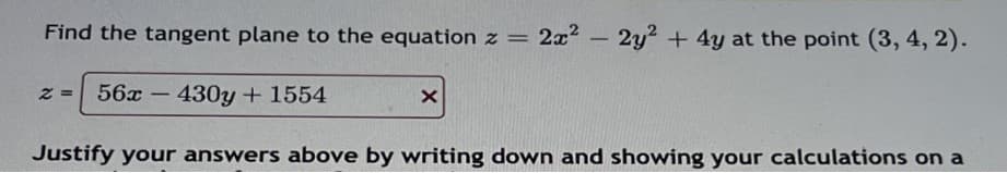 Find the tangent plane to the equation z = 2x²2y² + 4y at the point (3, 4, 2).
2= 56x-430y + 1554
X
Justify your answers above by writing down and showing your calculations on a