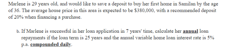 Marlene is 29 years old, and would like to save a deposit to buy her first home in Samilan by the age
of 36. The average house price in this area is expected to be $380,000, with a recommended deposit
of 20% when financing a purchase.
b. If Marlene is successful in her loan application in 7 years' time, calculate her annual loan
repayments if the loan term is 25 years and the annual variable home loan interest rate is 5%
p.a. compounded daily.