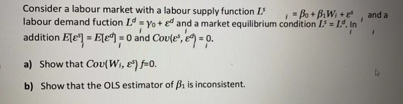 Consider a labour market with a labour supply function L³
= Bo + BiWi+ 5
labour demand fuction Ld = Yo+ed and a market equilibrium condition I³ = Lº. In
addition E[] = E[¹] = 0 and Cov(es, ed) = 0.
a) Show that Cov(W₁, &$) f-0.
b) Show that the OLS estimator of B₁ is inconsistent.
and a
k